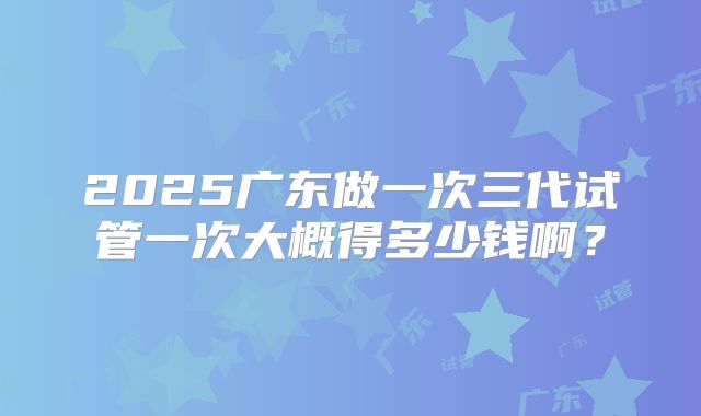2025广东做一次三代试管一次大概得多少钱啊？