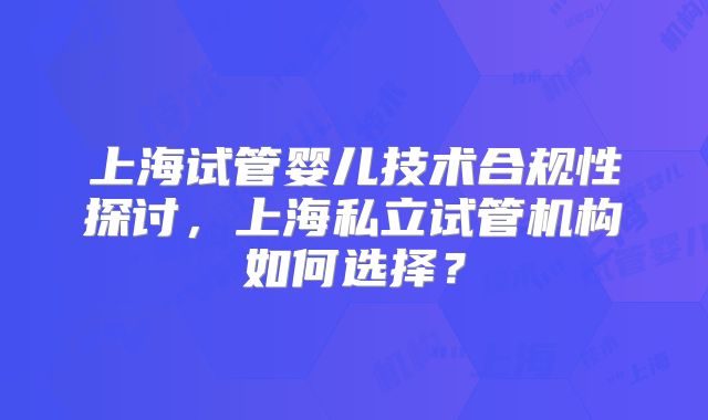上海试管婴儿技术合规性探讨，上海私立试管机构如何选择？