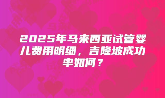 2025年马来西亚试管婴儿费用明细，吉隆坡成功率如何？