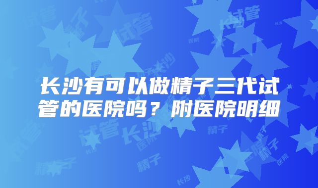 长沙有可以做精子三代试管的医院吗？附医院明细