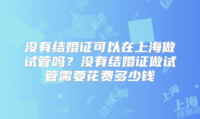 没有结婚证可以在上海做试管吗?没有结婚证做试管需要花费多少钱