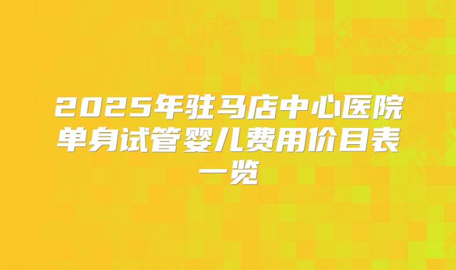 2025年驻马店中心医院单身试管婴儿费用价目表一览