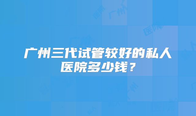 广州三代试管较好的私人医院多少钱?