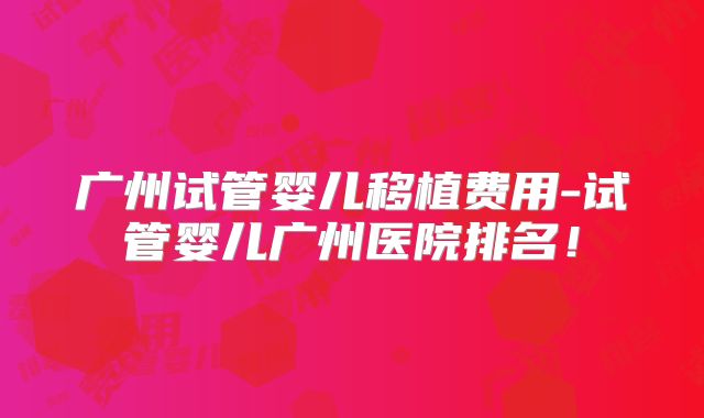广州试管婴儿移植费用-试管婴儿广州医院排名!
