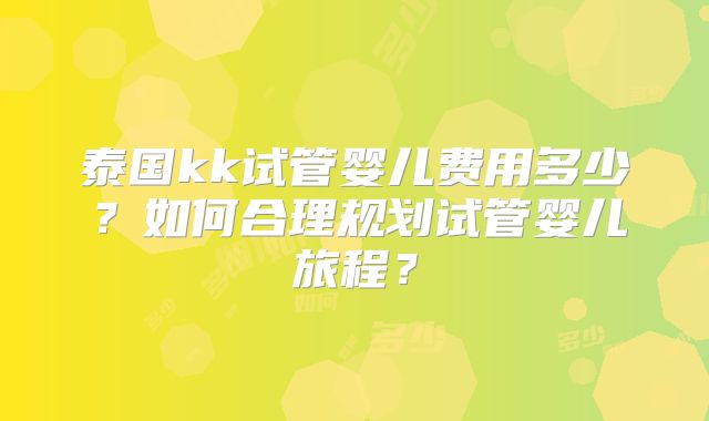 泰国kk试管婴儿费用多少？如何合理规划试管婴儿旅程？