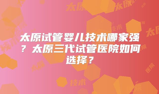 太原试管婴儿技术哪家强？太原三代试管医院如何选择？