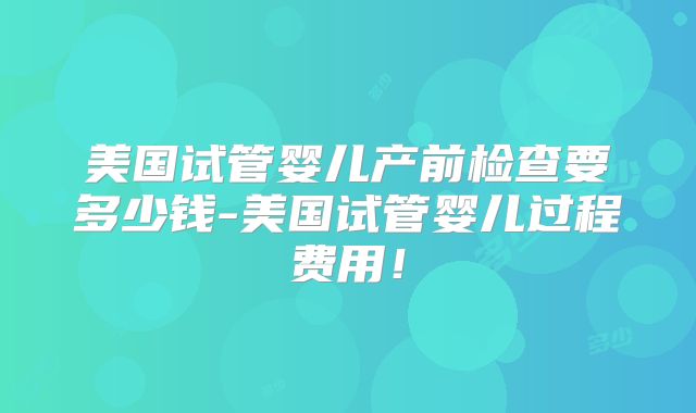 美国试管婴儿产前检查要多少钱-美国试管婴儿过程费用！