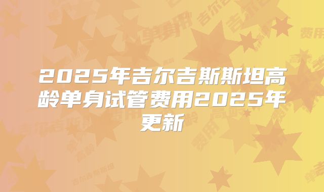 2025年吉尔吉斯斯坦高龄单身试管费用2025年更新