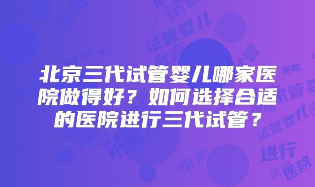 北京三代试管婴儿哪家医院做得好?如何选择合适的医院进行三代试管?
