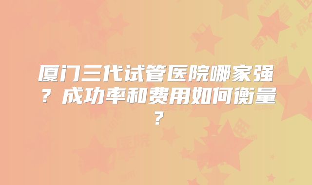 厦门三代试管医院哪家强?成功率和费用如何衡量?