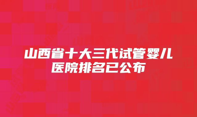 山西省十大三代试管婴儿医院排名已公布