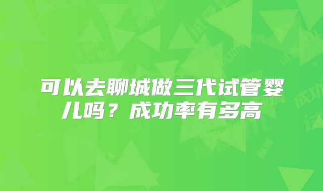 可以去聊城做三代试管婴儿吗?成功率有多高