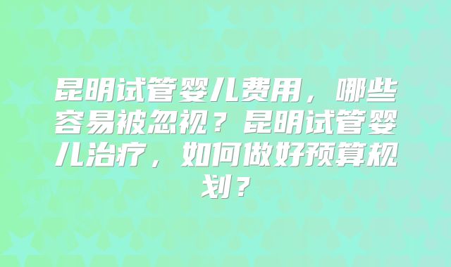 昆明试管婴儿费用，哪些容易被忽视？昆明试管婴儿治疗，如何做好预算规划？