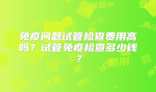 免疫问题试管检查费用高吗？试管免疫检查多少钱？