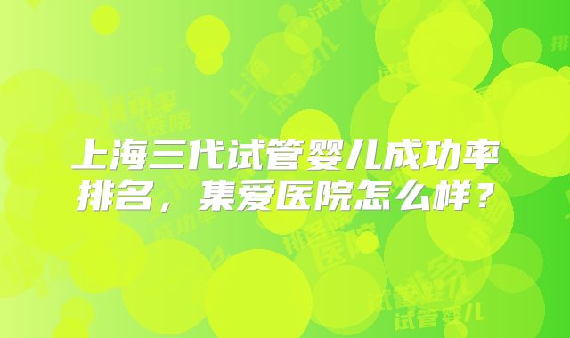 上海三代试管婴儿成功率排名,集爱医院怎么样?