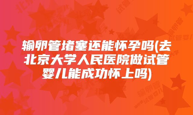输卵管堵塞还能怀孕吗(去北京大学人民医院做试管婴儿能成功怀上吗)