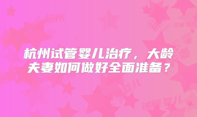 杭州试管婴儿治疗，大龄夫妻如何做好全面准备？