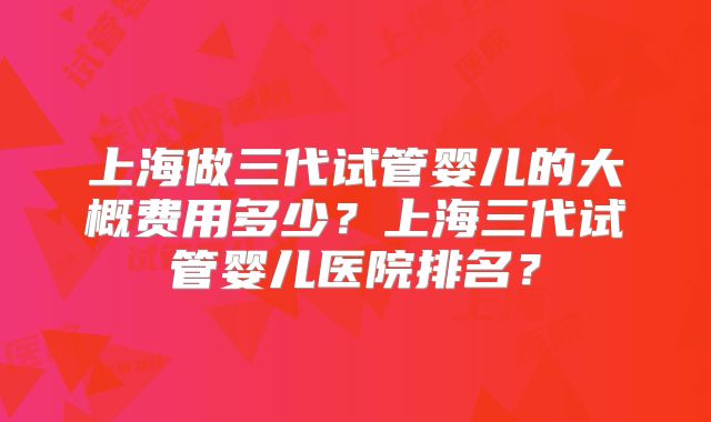 上海做三代试管婴儿的大概费用多少？上海三代试管婴儿医院排名？