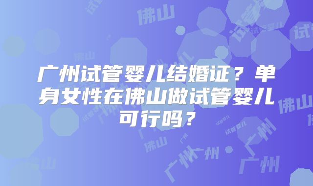 广州试管婴儿结婚证?单身女性在佛山做试管婴儿可行吗?