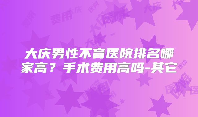 大庆男性不育医院排名哪家高?手术费用高吗-其它