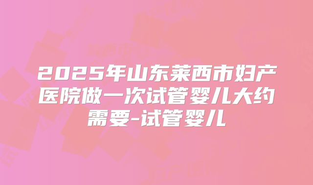 2025年山东莱西市妇产医院做一次试管婴儿大约需要-试管婴儿