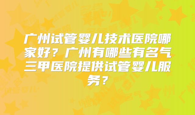 广州试管婴儿技术医院哪家好?广州有哪些有名气三甲医院提供试管婴儿服务?