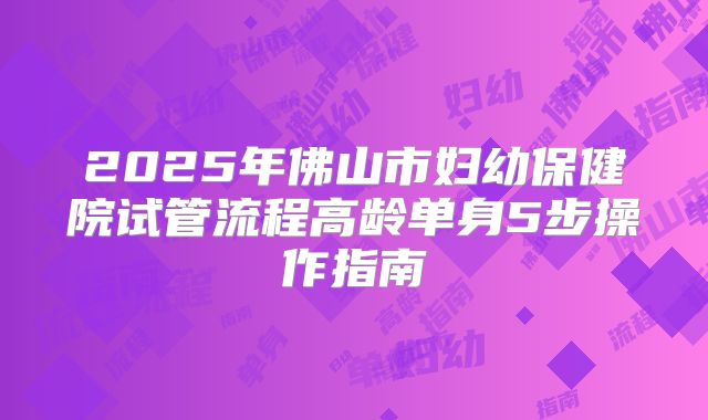 2025年佛山市妇幼保健院试管流程高龄单身5步操作指南