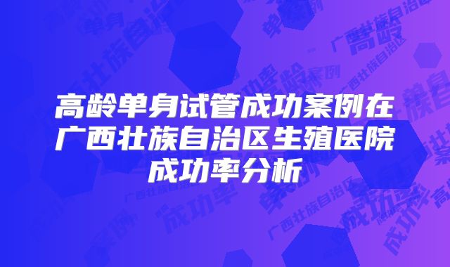 高龄单身试管成功案例在广西壮族自治区生殖医院成功率分析