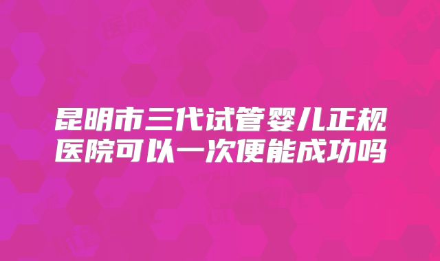 昆明市三代试管婴儿正规医院可以一次便能成功吗