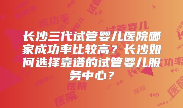 长沙三代试管婴儿医院哪家成功率比较高?长沙如何选择靠谱的试管婴儿服务中心?