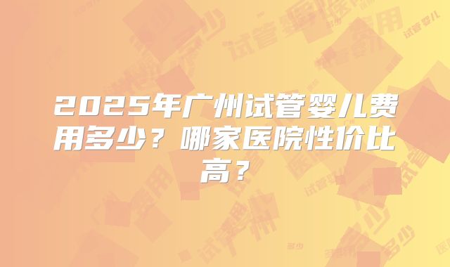 2025年广州试管婴儿费用多少？哪家医院性价比高？