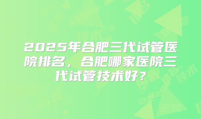 2025年合肥三代试管医院排名，合肥哪家医院三代试管技术好？
