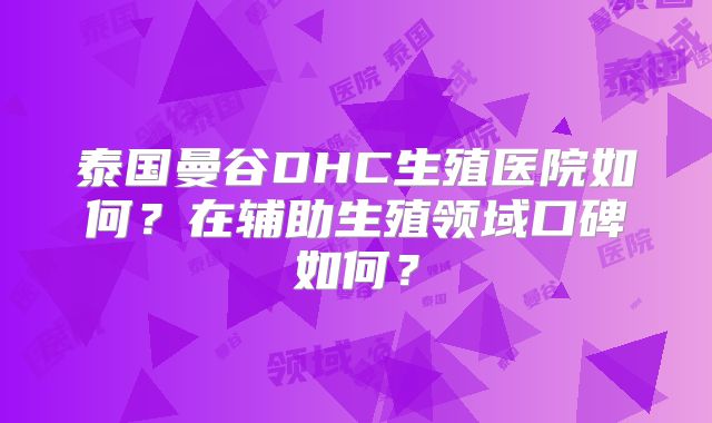 泰国曼谷DHC生殖医院如何?在辅助生殖领域口碑如何?