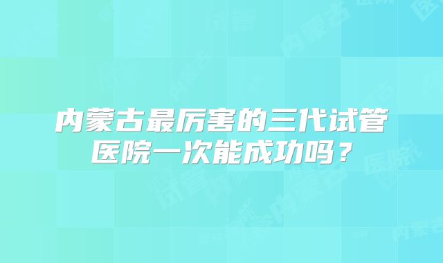 内蒙古最厉害的三代试管医院一次能成功吗?