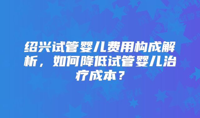 绍兴试管婴儿费用构成解析，如何降低试管婴儿治疗成本？