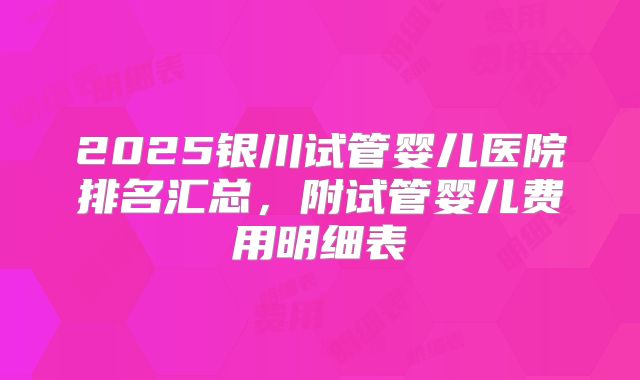 2025银川试管婴儿医院排名汇总,附试管婴儿费用明细表