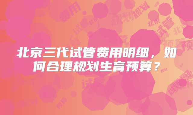 北京三代试管费用明细,如何合理规划生育预算?