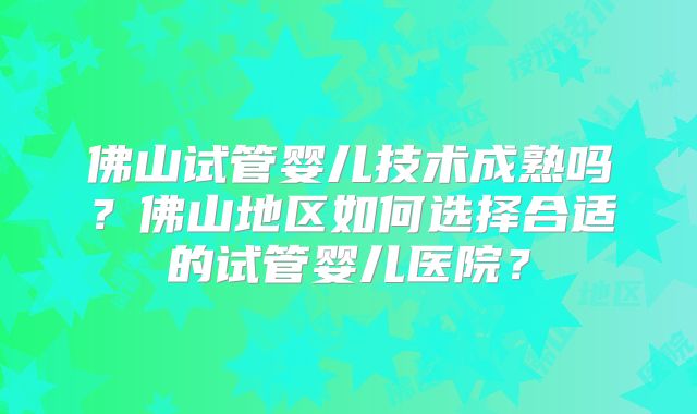 佛山试管婴儿技术成熟吗？佛山地区如何选择合适的试管婴儿医院？