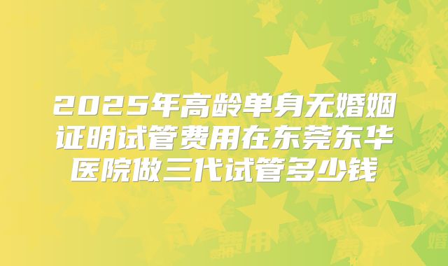 2025年高龄单身无婚姻证明试管费用在东莞东华医院做三代试管多少钱