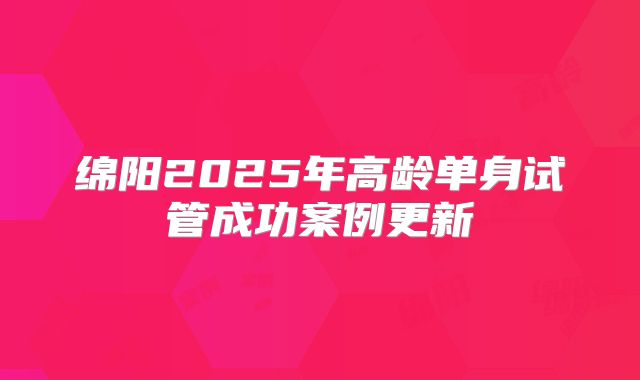 绵阳2025年高龄单身试管成功案例更新