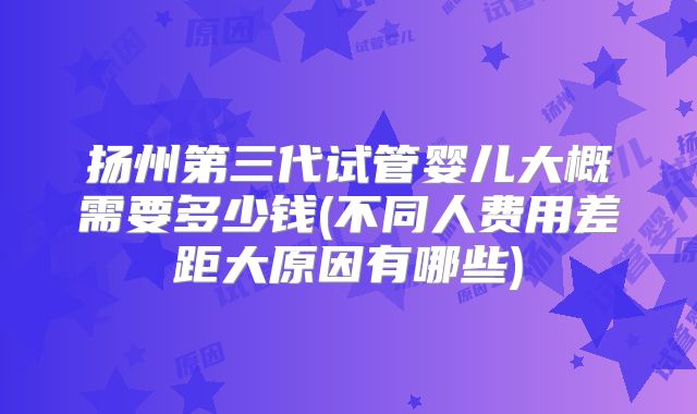 扬州第三代试管婴儿大概需要多少钱(不同人费用差距大原因有哪些)