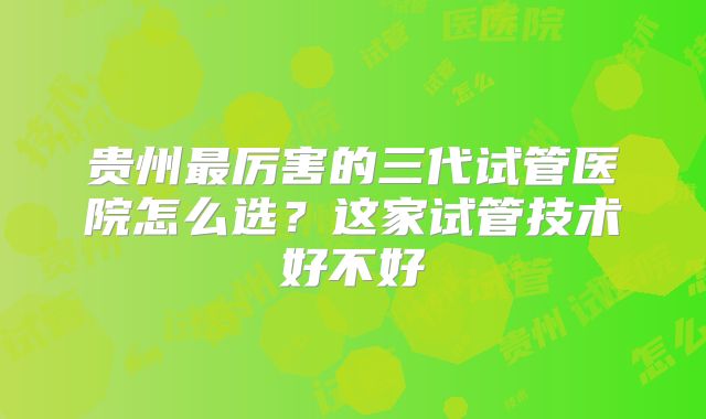贵州最厉害的三代试管医院怎么选?这家试管技术好不好