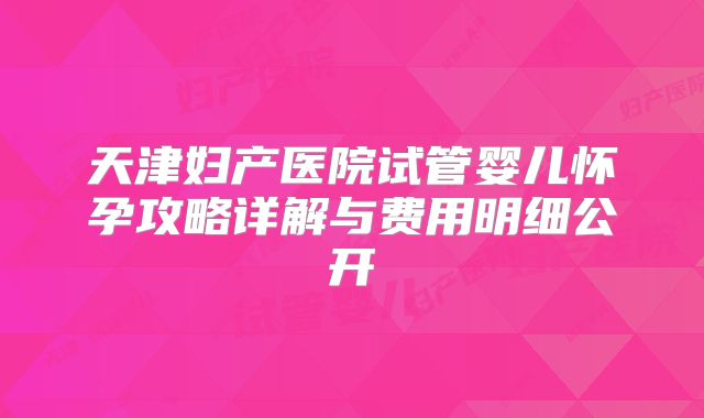 天津妇产医院试管婴儿怀孕攻略详解与费用明细公开