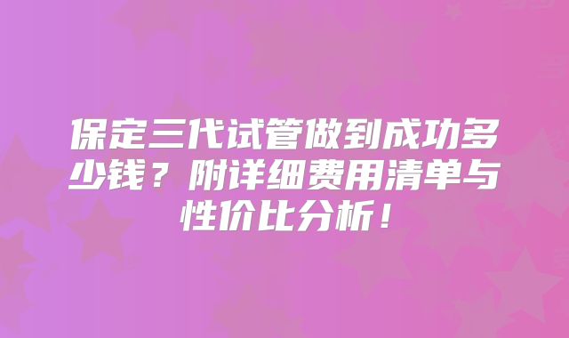 保定三代试管做到成功多少钱？附详细费用清单与性价比分析！