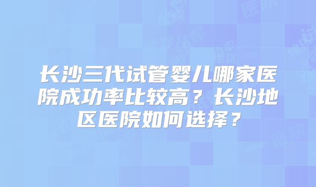 长沙三代试管婴儿哪家医院成功率比较高？长沙地区医院如何选择？