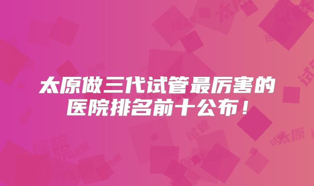太原做三代试管最厉害的医院排名前十公布!