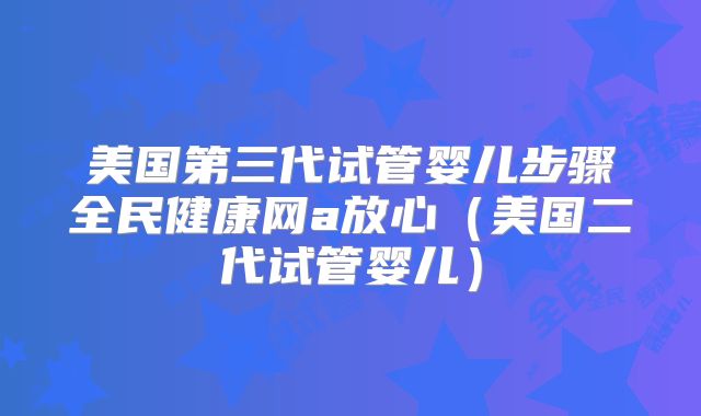 美国第三代试管婴儿步骤全民健康网a放心（美国二代试管婴儿）