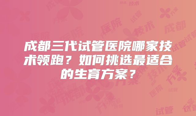 成都三代试管医院哪家技术领跑？如何挑选最适合的生育方案？