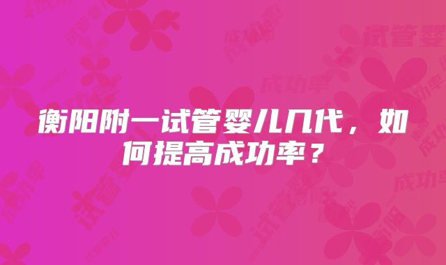 衡阳附一试管婴儿几代，如何提高成功率？