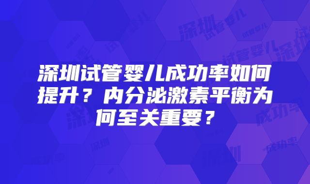 深圳试管婴儿成功率如何提升?内分泌激素平衡为何至关重要?